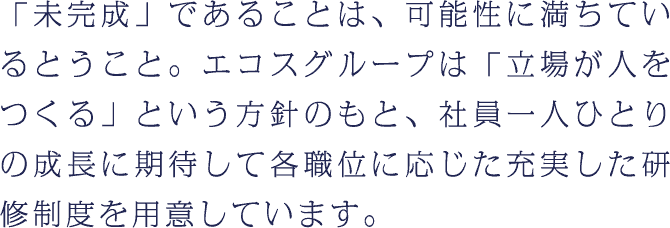 「未完成」であることは、可能性に満ちているということ。エコスグループは「立場が人をつくる」という方針のもと、社員一人ひとりの成長に期待して各職位に応じた充実した研修制度を用意しています。