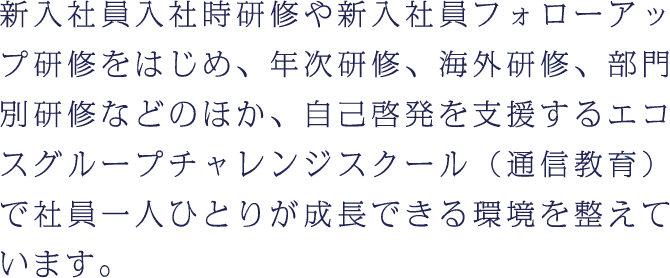 新入社員入社時研修や新入社員フォローアップ研修をはじめ、年次研修、海外研修、部門別研修などのほか、自己啓発を支援するエコスグループチャレンジスクール（通信教育）で社員一人ひとりが成長できる環境を整えています。