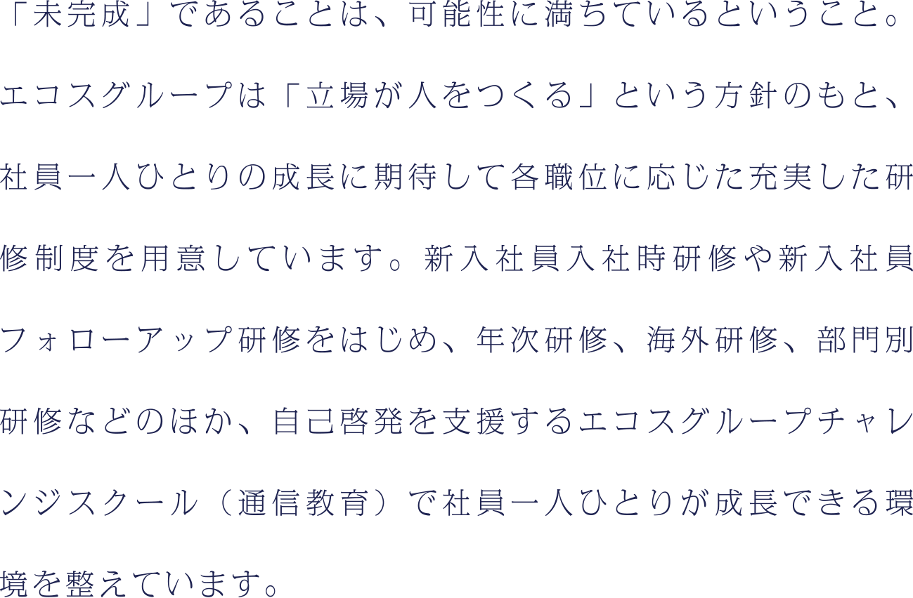「未完成」であることは、可能性に満ちているということ。エコスグループは「立場が人をつくる」という方針のもと、社員一人ひとりの成長に期待して各職位に応じた充実した研修制度を用意しています。新入社員入社時研修や新入社員フォローアップ研修をはじめ、年次研修、海外研修、部門別研修などのほか、自己啓発を支援するエコスグループチャレンジスクール（通信教育）で社員一人ひとりが成長できる環境を整えています。