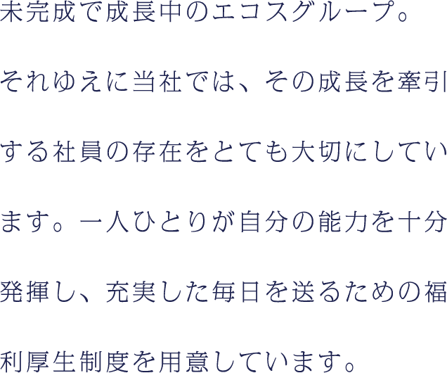 未完成で成長中のエコスグループ。それゆえに当社では、その成長を牽引する社員の存在をとても大切にしています。一人ひとりが自分の能力を十分発揮し、充実した毎日を送るための福利厚生制度を用意しています。