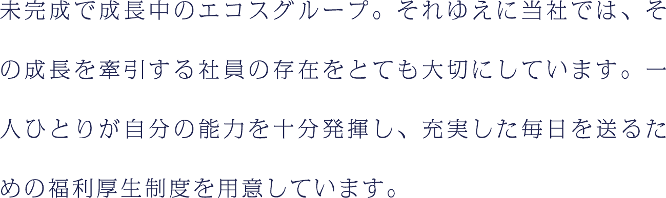 未完成で成長中のエコスグループ。それゆえに当社では、その成長を牽引する社員の存在をとても大切にしています。一人ひとりが自分の能力を十分発揮し、充実した毎日を送るための福利厚生制度を用意しています。