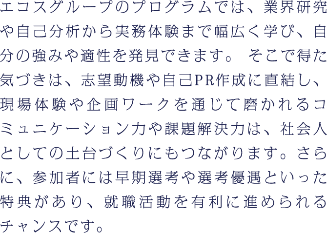 エコスグループのプログラムでは、業界研究や自己分析から実務体験まで幅広く学び、自分の強みや適性を発見できます。そこで得た気づきは、志望動機や自己PR作成に直結し、現場体験や企画ワークを通じて磨かれるコミュニケーション力や課題解決力は、社会人としての土台づくりにもつながります。さらに、参加者には早期選考や選考優遇といった特典があり、就職活動を有利に進められるチャンスです。