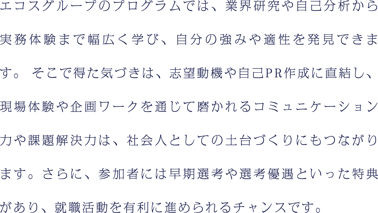 エコスグループのプログラムでは、業界研究や自己分析から実務体験まで幅広く学び、自分の強みや適性を発見できます。そこで得た気づきは、志望動機や自己PR作成に直結し、現場体験や企画ワークを通じて磨かれるコミュニケーション力や課題解決力は、社会人としての土台づくりにもつながります。さらに、参加者には早期選考や選考優遇といった特典があり、就職活動を有利に進められるチャンスです。