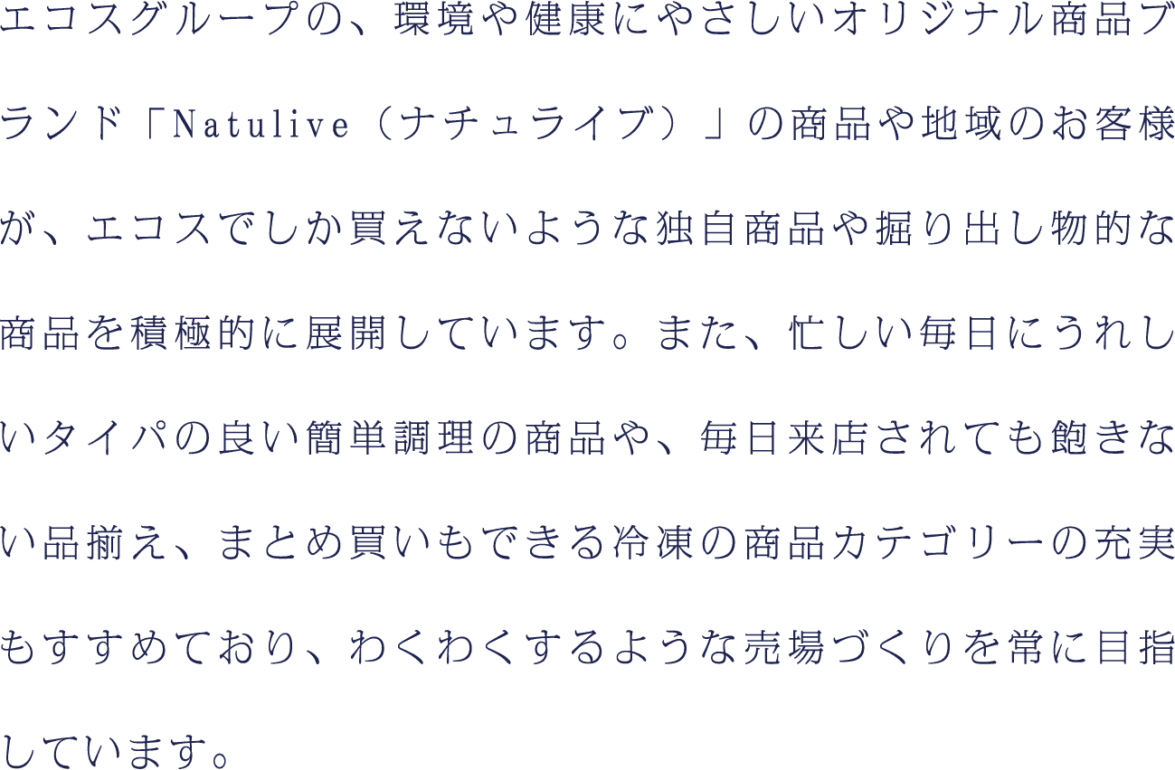 エコスグループの、環境や健康にやさしいオリジナル商品ブランド「Natulive（ナチュライブ）」の商品や地域のお客様が、エコスでしか買えないような独自商品や掘り出し物的な商品を積極的に展開しています。また、忙しい毎日にうれしいタイパの良い簡単調理の商品や、毎日来店されても飽きない品揃え、まとめ買いもできる冷凍の商品カテゴリーの充実もすすめており、わくわくするような売場づくりを常に目指しています。