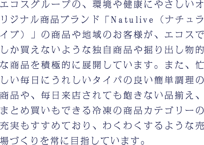 エコスグループの、環境や健康にやさしいオリジナル商品ブランド「Natulive（ナチュライブ）」の商品や地域のお客様が、エコスでしか買えないような独自商品や掘り出し物的な商品を積極的に展開しています。また、忙しい毎日にうれしいタイパの良い簡単調理の商品や、毎日来店されても飽きない品揃え、まとめ買いもできる冷凍の商品カテゴリーの充実もすすめており、わくわくするような売場づくりを常に目指しています。