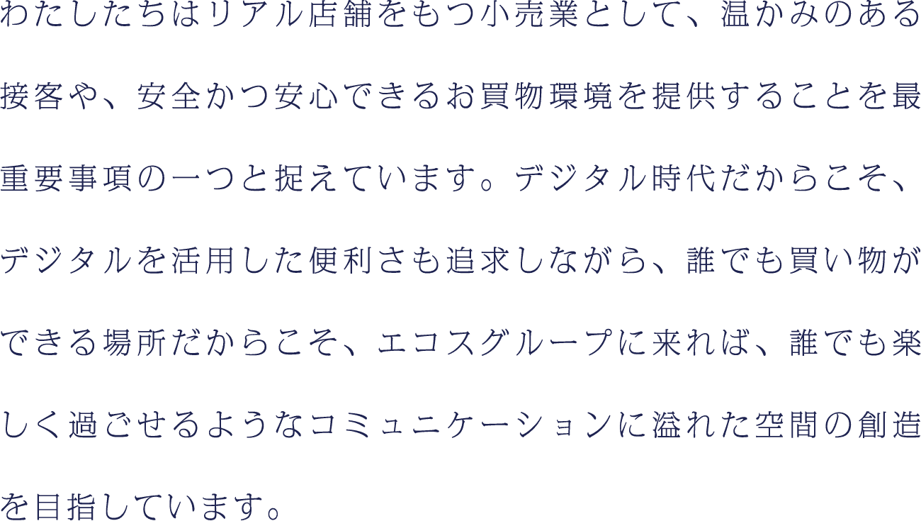 わたしたちはリアル店舗をもつ小売業として、温かみのある接客や、安全かつ安心できるお買物環境を提供することを最重要事項の一つと捉えています。デジタル時代だからこそ、デジタルを活用した便利さも追求しながら、誰でも買い物ができる場所だからこそ、エコスグループに来れば、誰でも楽しく過ごせるようなコミュニケーションに溢れた空間の創造を目指しています。