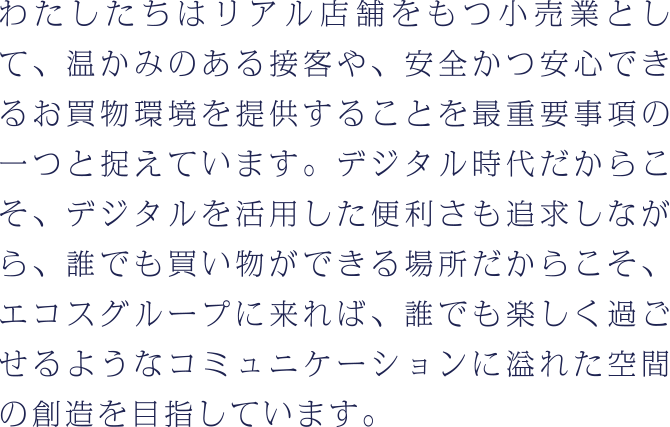 わたしたちはリアル店舗をもつ小売業として、温かみのある接客や、安全かつ安心できるお買物環境を提供することを最重要事項の一つと捉えています。デジタル時代だからこそ、デジタルを活用した便利さも追求しながら、誰でも買い物ができる場所だからこそ、エコスグループに来れば、誰でも楽しく過ごせるようなコミュニケーションに溢れた空間の創造を目指しています。
