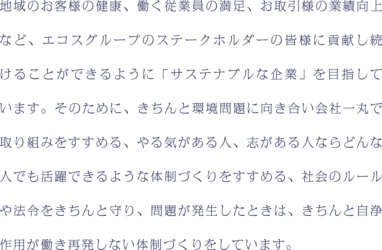 地域のお客様の健康、働く従業員の満足、お取引様の業績向上など、エコスグループのステークホルダーの皆様に貢献し続けることができるように「サステナブルな企業」を目指しています。そのために、きちんと環境問題に向き合い会社一丸で取り組みをすすめる、やる気がある人、志がある人ならどんな人でも活躍できるような体制づくりをすすめる、社会のルールや法令をきちんと守り、問題が発生したときは、きちんと自浄作用が働き再発しない体制づくりをするなど、様々な取り組みをしています。