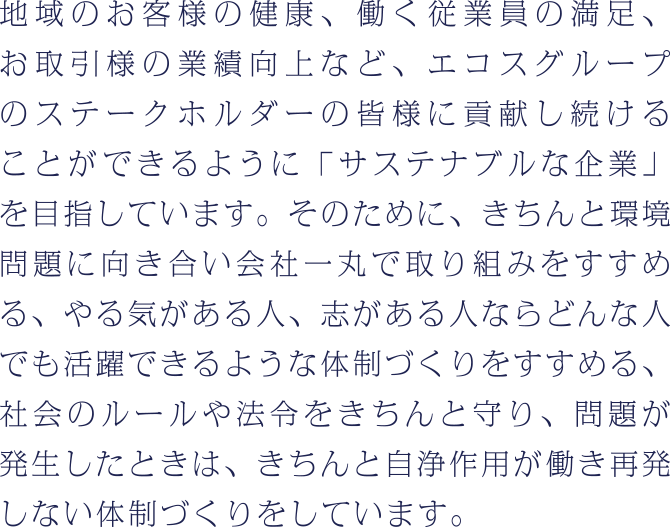 地域のお客様の健康、働く従業員の満足、お取引様の業績向上など、エコスグループのステークホルダーの皆様に貢献し続けることができるように「サステナブルな企業」を目指しています。そのために、きちんと環境問題に向き合い会社一丸で取り組みをすすめる、やる気がある人、志がある人ならどんな人でも活躍できるような体制づくりをすすめる、社会のルールや法令をきちんと守り、問題が発生したときは、きちんと自浄作用が働き再発しない体制づくりをするなど、様々な取り組みをしています。