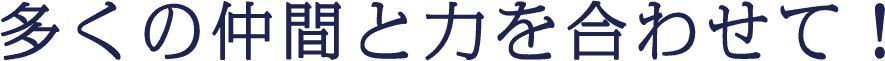 多くの仲間と力を合わせて！