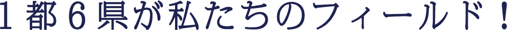 １都６県が私たちのフィールド！