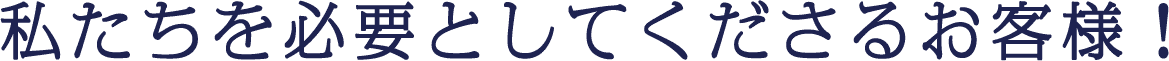 私たちを必要としてくださるお客様！
