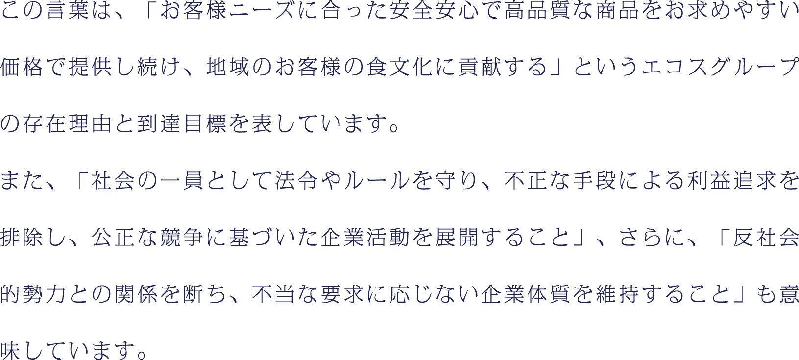 この言葉は、「お客様ニーズに合った安全安心で高品質な商品をお求めやすい価格で提供し続け、地域のお客様の食文化に貢献する」というエコスグループの存在理由と到達目標を表しています。また、「社会の一員として法令やルールを守り、不正な手段による利益追求を排除し、公正な競争に基づいた企業活動を展開すること」、さらに、「反社会的勢力との関係を断ち、不当な要求に応じない企業体質を維持すること」も意味しています。