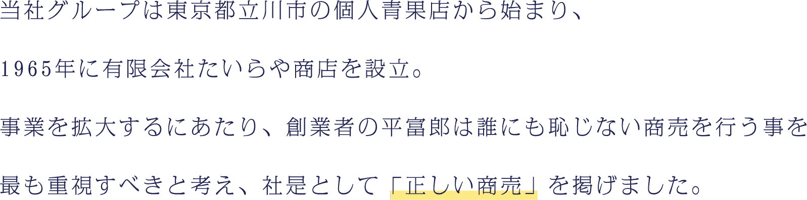 当社グループは東京都立川市の個人青果店から始まり、1965年に有限会社たいらや商店を設立。事業を拡大するにあたり、創業者の平富郎は誰にも恥じない商売を行う事を最も重視すべきと考え、社是として「正しい商売」を掲げました。