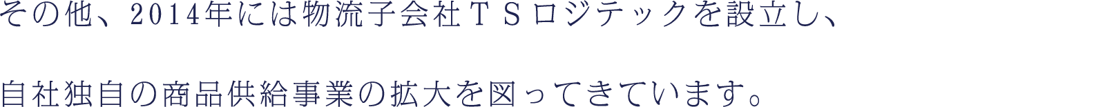 その他、2014年には物流子会社ＴＳロジテックを設立し、自社独自の商品供給事業の拡大を図ってきています。