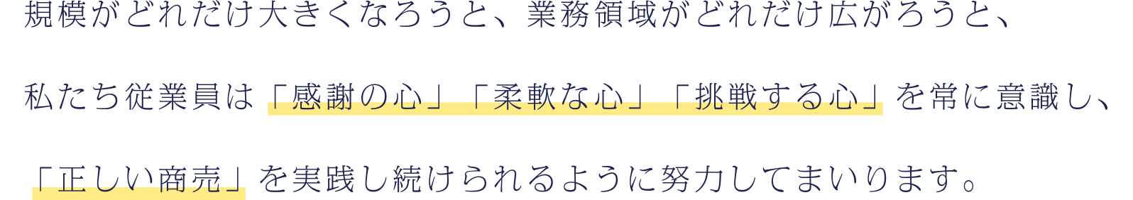 そ規模がどれだけ大きくなろうと、業務領域がどれだけ広がろうと、私たち従業員は「感謝する心」「柔軟な心」「挑戦する心」を常に意識し、「正しい商売」を実践し続けられるように努力してまいります。