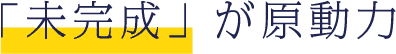 未完成が原動力
